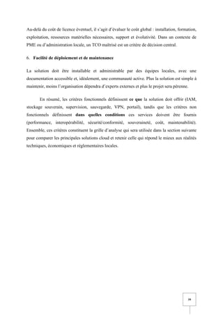 39
Au-delà du coût de licence éventuel, il s’agit d’évaluer le coût global : installation, formation,
exploitation, ressources matérielles nécessaires, support et évolutivité. Dans un contexte de
PME ou d’administration locale, un TCO maîtrisé est un critère de décision central.
6. Facilité de déploiement et de maintenance
La solution doit être installable et administrable par des équipes locales, avec une
documentation accessible et, idéalement, une communauté active. Plus la solution est simple à
maintenir, moins l’organisation dépendra d’experts externes et plus le projet sera pérenne.
En résumé, les critères fonctionnels définissent ce que la solution doit offrir (IAM,
stockage souverain, supervision, sauvegarde, VPN, portail), tandis que les critères non
fonctionnels définissent dans quelles conditions ces services doivent être fournis
(performance, interopérabilité, sécurité/conformité, souveraineté, coût, maintenabilité).
Ensemble, ces critères constituent la grille d’analyse qui sera utilisée dans la section suivante
pour comparer les principales solutions cloud et retenir celle qui répond le mieux aux réalités
techniques, économiques et réglementaires locales.
 