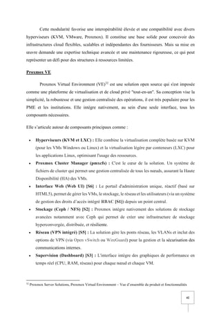 42
Cette modularité favorise une interopérabilité élevée et une compatibilité avec divers
hyperviseurs (KVM, VMware, Proxmox). Il constitue une base solide pour concevoir des
infrastructures cloud flexibles, scalables et indépendantes des fournisseurs. Mais sa mise en
œuvre demande une expertise technique avancée et une maintenance rigoureuse, ce qui peut
représenter un défi pour des structures à ressources limitées.
Proxmox VE
Proxmox Virtual Environment (VE)32
est une solution open source qui s'est imposée
comme une plateforme de virtualisation et de cloud privé "tout-en-un". Sa conception vise la
simplicité, la robustesse et une gestion centralisée des opérations, il est très populaire pour les
PME et les institutions. Elle intègre nativement, au sein d'une seule interface, tous les
composants nécessaires.
Elle s’articule autour de composants principaux comme :
• Hyperviseurs (KVM et LXC) : Elle combine la virtualisation complète basée sur KVM
(pour les VMs Windows ou Linux) et la virtualisation légère par conteneurs (LXC) pour
les applications Linux, optimisant l'usage des ressources.
• Proxmox Cluster Manager (pmxcfs) : C'est le cœur de la solution. Un système de
fichiers de cluster qui permet une gestion centralisée de tous les nœuds, assurant la Haute
Disponibilité (HA) des VMs.
• Interface Web (Web UI) [S6] : Le portail d'administration unique, réactif (basé sur
HTML5), permet de gérer les VMs, le stockage, le réseau et les utilisateurs (via un système
de gestion des droits d’accès intégré RBAC [S1]) depuis un point central.
• Stockage (Ceph / NFS) [S2] : Proxmox intègre nativement des solutions de stockage
avancées notamment avec Ceph qui permet de créer une infrastructure de stockage
hyperconvergée, distribuée, et résiliente.
• Réseau (VPN intégré) [S5] : La solution gère les ponts réseau, les VLANs et inclut des
options de VPN (via Open vSwitch ou WireGuard) pour la gestion et la sécurisation des
communications internes.
• Supervision (Dashboard) [S3] : L'interface intègre des graphiques de performance en
temps réel (CPU, RAM, réseau) pour chaque nœud et chaque VM.
32
Proxmox Server Solutions, Proxmox Virtual Environment – Vue d’ensemble du produit et fonctionnalités
 