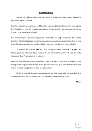III
Remerciements
Je rends grâce à Dieu, qui m’a accordé la santé, la patience et la persévérance nécessaires
pour mener à bien ce travail.
J’exprime ma profonde gratitude à M. Massamba LO, mon directeur de mémoire, qui a accepté
de m’encadrer et pour les conseils reçus dès la licence, conseils qui m’ont permis de me
dépasser et de produire ce mémoire.
Mes remerciements s’adressent également à l’ensemble du corps professoral de l’Institut
Supérieur d’Informatique pour les connaissances théoriques et pratiques transmises tout au long
de ma formation, ainsi qu’aux membres du jury pour leur contribution à mon évolution.
Je remercie M. Félicien RECKATY et son épouse Mme Jeanine RECKATY, ma
Ninine, pour leur affection, leurs conseils et leur disponibilité, qui m’ont toujours porté,
notamment dans l’élaboration de ce mémoire.
J’exprime également ma profonde gratitude à mon père pour ce qu’il a pu m’apporter, à ma
mère pour sa fougue et son énergie, à mes petites sœurs ainsi qu’à Ruth Néhémie pour leur
soutien constant, leur patience et leurs encouragements.
Enfin, je remercie toutes les personnes qui, de près ou de loin, ont contribué à la
réalisation de ce travail, notamment par la motivation qu’elles m’ont apportée.
Merci.
 