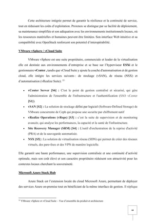 44
Cette architecture intégrée permet de garantir la résilience et la continuité de service,
tout en réduisant les coûts d’exploitation. Proxmox se distingue par sa facilité de déploiement,
sa maintenance simplifiée et son adéquation avec les environnements institutionnels locaux, où
les ressources matérielles et humaines peuvent être limitées. Son interface Web intuitive et sa
compatibilité avec OpenStack renforcent son potentiel d’interopérabilité.
VMware vSphere / vCloud Suite
VMware vSphere est une suite propriétaire, commerciale et leader de la virtualisation
elle est destinée aux environnements d’entreprise et se base sur l’hyperviseur ESXi et le
gestionnaire vCenter , tandis que vCloud Suite y ajoute la couche d'automatisation et de gestion
cloud, elle intègre les services suivants : de stockage (vSAN), de réseau (NSX) et
d’automatisation (vRealize Suite). 33
• vCenter Server [S6] : C'est le point de gestion centralisé et sécurisé, qui gère
l'administration de l'ensemble de l'infrastructure et l'authentification (SSO vCenter
[S1]).
• vSAN [S2] : La solution de stockage défini par logiciel (Software-Defined Storage) de
VMware concurrente de Ceph qui propose une securite par chiffrement natif
• vRealize Operations (vRops) [S3] : c’est la suite de supervision et de monitoring
avancée, qui analyse les performances, la capacité et la santé de l'infrastructure.
• Site Recovery Manager (SRM) [S4] : L'outil d'orchestration de la reprise d'activité
(PRA) et de la sauvegarde automatisée.
• NSX [S5] : La solution de virtualisation réseau (SDN) qui permet de créer des réseaux
virtuels, des pare-feux et des VPN de manière logicielle.
Elle garantit une haute performance, une supervision centralisée et une continuité d’activité
optimale, mais son coût élevé et son caractère propriétaire réduisent son attractivité pour les
contextes locaux cherchant la souveraineté.
Microsoft Azure Stack Hub
Azure Stack est l’extension locale du cloud Microsoft Azure, permettant de déployer
des services Azure on-premise tout en bénéficiant de la même interface de gestion. Il réplique
33
VMware vSphere et vCloud Suite – Vue d’ensemble du produit et architecture
 