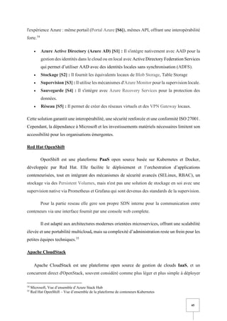 45
l'expérience Azure : même portail (Portal Azure [S6]), mêmes API, offrant une interopérabilité
forte.34
• Azure Active Directory (Azure AD) [S1] : Il s'intègre nativement avec AAD pour la
gestion des identités dans le cloud ou en local avec Active Directory Federation Services
qui permet d’utiliser AAD avec des identités locales sans synchronisation (ADFS).
• Stockage [S2] : Il fournit les équivalents locaux de Blob Storage, Table Storage
• Supervision [S3] : Il utilise les mécanismes d'Azure Monitor pour la supervision locale.
• Sauvegarde [S4] : Il s'intègre avec Azure Recovery Services pour la protection des
données.
• Réseau [S5] : Il permet de créer des réseaux virtuels et des VPN Gateway locaux.
Cette solution garantit une interopérabilité, une sécurité renforcée et une conformité ISO 27001.
Cependant, la dépendance à Microsoft et les investissements matériels nécessaires limitent son
accessibilité pour les organisations émergentes.
Red Hat OpenShift
OpenShift est une plateforme PaaS open source basée sur Kubernetes et Docker,
développée par Red Hat. Elle facilite le déploiement et l’orchestration d’applications
conteneurisées, tout en intégrant des mécanismes de sécurité avancés (SELinux, RBAC), un
stockage via des Persistent Volumes, mais n'est pas une solution de stockage en soi avec une
supervision native via Prometheus et Grafana qui sont devenus des standards de la supervision.
Pour la partie reseau elle gere son propre SDN interne pour la communication entre
conteneurs via une interface fournit par une console web complete.
Il est adapté aux architectures modernes orientées microservices, offrant une scalabilité
élevée et une portabilité multicloud, mais sa complexité d’administration reste un frein pour les
petites équipes techniques.35
Apache CloudStack
Apache CloudStack est une plateforme open source de gestion de clouds IaaS, et un
concurrent direct d'OpenStack, souvent considéré comme plus léger et plus simple à déployer
34
Microsoft, Vue d’ensemble d’Azure Stack Hub
35
Red Hat OpenShift – Vue d’ensemble de la plateforme de conteneurs Kubernetes
 