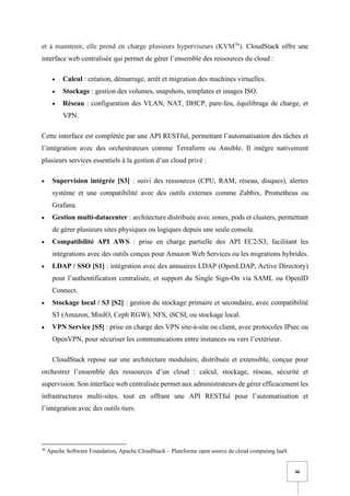 46
et à maintenir, elle prend en charge plusieurs hyperviseurs (KVM36
). CloudStack offre une
interface web centralisée qui permet de gérer l’ensemble des ressources du cloud :
• Calcul : création, démarrage, arrêt et migration des machines virtuelles.
• Stockage : gestion des volumes, snapshots, templates et images ISO.
• Réseau : configuration des VLAN, NAT, DHCP, pare-feu, équilibrage de charge, et
VPN.
Cette interface est complétée par une API RESTful, permettant l’automatisation des tâches et
l’intégration avec des orchestrateurs comme Terraform ou Ansible. Il intègre nativement
plusieurs services essentiels à la gestion d’un cloud privé :
• Supervision intégrée [S3] : suivi des ressources (CPU, RAM, réseau, disques), alertes
système et une compatibilité avec des outils externes comme Zabbix, Prometheus ou
Grafana.
• Gestion multi-datacenter : architecture distribuée avec zones, pods et clusters, permettant
de gérer plusieurs sites physiques ou logiques depuis une seule console.
• Compatibilité API AWS : prise en charge partielle des API EC2/S3, facilitant les
intégrations avec des outils conçus pour Amazon Web Services ou les migrations hybrides.
• LDAP / SSO [S1] : intégration avec des annuaires LDAP (OpenLDAP, Active Directory)
pour l’authentification centralisée, et support du Single Sign-On via SAML ou OpenID
Connect.
• Stockage local / S3 [S2] : gestion du stockage primaire et secondaire, avec compatibilité
S3 (Amazon, MinIO, Ceph RGW), NFS, iSCSI, ou stockage local.
• VPN Service [S5] : prise en charge des VPN site-à-site ou client, avec protocoles IPsec ou
OpenVPN, pour sécuriser les communications entre instances ou vers l’extérieur.
CloudStack repose sur une architecture modulaire, distribuée et extensible, conçue pour
orchestrer l’ensemble des ressources d’un cloud : calcul, stockage, réseau, sécurité et
supervision. Son interface web centralisée permet aux administrateurs de gérer efficacement les
infrastructures multi-sites, tout en offrant une API RESTful pour l’automatisation et
l’intégration avec des outils tiers.
36
Apache Software Foundation, Apache CloudStack – Plateforme open source de cloud computing IaaS
 