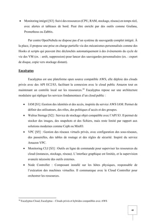 48
• Monitoring intégré [S3] :Suivi des ressources (CPU, RAM, stockage, réseau) en temps réel,
avec alertes et tableaux de bord. Peut être enrichi par des outils comme Grafana,
Prometheus ou Zabbix.
Par contre OpenNebula ne dispose pas d’un système de sauvegarde complet intégré. À
la place, il propose une prise en charge partielle via des mécanismes personnalisés comme des
Hooks et scripts qui peuvent être déclenchés automatiquement à des événements du cycle de
vie des VM (ex. : arrêt, suppression) pour lancer des sauvegardes personnalisées (ex. : export
de disque, copie vers stockage distant).
Eucalyptus
Eucalyptus est une plateforme open source compatible AWS, elle déploie des clouds
privés avec des API EC2/S3, facilitant la connexion avec le cloud public Amazon tout en
maintenant un contrôle local sur les ressources.39
Eucalyptus repose sur une architecture
modulaire qui réplique les services fondamentaux d’un cloud public :
• IAM [S1] :Gestion des identités et des accès, inspirée du service AWS IAM. Permet de
définir des utilisateurs, des rôles, des politiques d’accès et des groupes.
• Walrus Storage [S2] : Service de stockage objet compatible avec l’API S3. Il permet de
stocker des images, des snapshots et des fichiers, mais reste limité par rapport aux
solutions modernes comme Ceph ou MinIO.
• VPC [S5] : Gestion des réseaux virtuels privés, avec configuration des sous-réseaux,
des passerelles, des tables de routage et des règles de sécurité. Inspiré du service
Amazon VPC.
• Monitoring CLI [S3] : Outils en ligne de commande pour superviser les ressources du
cloud (instances, stockage, réseau). L’interface graphique est limitée, et la supervision
avancée nécessite des outils externes.
• Node Controller : Composant installé sur les hôtes physiques, responsable de
l’exécution des machines virtuelles. Il communique avec le Cloud Controller pour
orchestrer les ressources.
39
Eucalyptus Cloud, Eucalyptus – Clouds privés et hybrides compatibles avec AWS
 
