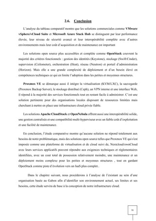 51
2.6. Conclusion
L’analyse du tableau comparatif montre que les solutions commerciales comme VMware
vSphere/vCloud Suite et Microsoft Azure Stack Hub se distinguent par leur performance
élevée, leur niveau de sécurité avancé et leur interopérabilité complète avec d’autres
environnements mais leur coût d’acquisition et de maintenance est important
Les solutions open source plus accessibles et complète comme OpenStack couvrent la
majorité des critères fonctionnels : gestion des identités (Keystone), stockage (Swift/Cinder),
supervision (Ceilometer), orchestration (Heat), réseau (Neutron) et portail d’administration
(Horizon). Mais elle a une grande complexité de déploiement et d’un besoin élevé en
compétences techniques ce qui en limite l’adoption dans les petites et moyennes structures.
Proxmox VE se démarque aussi il intègre la virtualisation (KVM/LXC), la sauvegarde
(Proxmox Backup Server), le stockage distribué (Ceph), un VPN interne et une interface Web,
il répond à la majorité des services fonctionnels tout en restant facile à administrer. C’est une
solution pertinente pour des organisations locales disposant de ressources limitées mais
cherchant à mettre en place une infrastructure cloud privée fiable.
Les solutions Apache CloudStack et OpenNebula offrent aussi une interopérabilité solide,
une gestion centralisée et une compatibilité multi-hyperviseur avec un faible coût d’exploitation
et une facilité de maintenance.
En conclusion, l’étude comparative montre qu’aucune solution ne répond totalement aux
besoins de notre problématique, mais des solutions open source telles que Proxmox VE qui s'est
imposée comme une plateforme de virtualisation et de cloud suivi de, Nextcloud/ownCloud
avec leurs services applicatifs peuvent répondre aux exigences techniques et réglementaires
identifiées, avec un cout total de possession relativement moindre, une maintenance et un
déploiement moins complexe pour les petites et moyennes structures , tout en gardant
OpenStack comme piste d’évolution vers un IaaS plus complet..
Dans le chapitre suivant, nous procéderons à l’analyse de l’existant au sein d’une
organisation basée au Gabon afin d’identifier son environnement actuel, ses limites et ses
besoins, cette étude servira de base à la conception de notre infrastructure cloud.
 