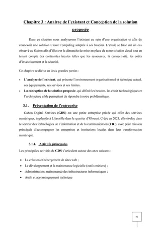 52
Chapitre 3 : Analyse de l’existant et Conception de la solution
proposée
Dans ce chapitre nous analyserons l’existant au sein d’une organisation et afin de
concevoir une solution Cloud Computing adaptée à ses besoins. L’étude se base sur un cas
observé au Gabon afin d’illustrer la démarche de mise en place de notre solution cloud tout en
tenant compte des contraintes locales telles que les ressources, la connectivité, les coûts
d’investissement et la sécurité.
Ce chapitre se divise en deux grandes parties :
• L’analyse de l’existant, qui présente l’environnement organisationnel et technique actuel,
ses équipements, ses services et ses limites.
• La conception de la solution proposée, qui définit les besoins, les choix technologiques et
l’architecture cible permettant de répondre à notre problématique.
3.1. Présentation de l’entreprise
Gabon Digital Services (GDS) est une petite entreprise privée qui offre des services
numériques, implantée à Libreville dans le quartier d’Oloumi. Créée en 2021, elle évolue dans
le secteur des technologies de l’information et de la communication (TIC), avec pour mission
principale d’accompagner les entreprises et institutions locales dans leur transformation
numérique.
3.1.1. Activités principales
Les principales activités de GDS s’articulent autour des axes suivants :
• La création et hébergement de sites web ;
• Le développement et la maintenance logicielle (outils métiers) ;
• Administration, maintenance des infrastructures informatiques ;
• Audit et accompagnement technique
 