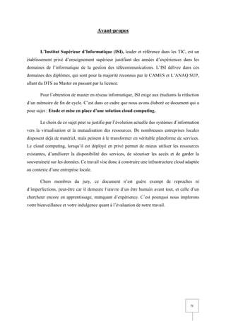 IV
Avant-propos
L’Institut Supérieur d’Informatique (ISI), leader et référence dans les TIC, est un
établissement privé d’enseignement supérieur justifiant des années d’expériences dans les
domaines de l’informatique de la gestion des télécommunications. L’ISI délivre dans ces
domaines des diplômes, qui sont pour la majorité reconnus par le CAMES et L’ANAQ SUP,
allant du DTS au Master en passant par la licence.
Pour l’obtention de master en réseau informatique, ISI exige aux étudiants la rédaction
d’un mémoire de fin de cycle. C’est dans ce cadre que nous avons élaboré ce document qui a
pour sujet : Etude et mise en place d’une solution cloud computing.
Le choix de ce sujet peut se justifie par l’évolution actuelle des systèmes d’information
vers la virtualisation et la mutualisation des ressources. De nombreuses entreprises locales
disposent déjà de matériel, mais peinent à le transformer en véritable plateforme de services.
Le cloud computing, lorsqu’il est déployé en privé permet de mieux utiliser les ressources
existantes, d’améliorer la disponibilité des services, de sécuriser les accès et de garder la
souveraineté sur les données. Ce travail vise donc à construire une infrastructure cloud adaptée
au contexte d’une entreprise locale.
Chers membres du jury, ce document n’est guère exempt de reproches ni
d’imperfections, peut-être car il demeure l’œuvre d’un être humain avant tout, et celle d’un
chercheur encore en apprentissage, manquant d’expérience. C’est pourquoi nous implorons
votre bienveillance et votre indulgence quant à l’évaluation de notre travail.
 