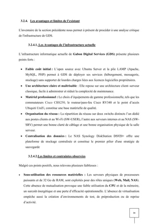 59
3.2.4. Les avantages et limites de l’existant
L'inventaire de la section précédente nous permet à présent de procéder à une analyse critique
de l'infrastructure de GDS.
3.2.4.1. Les Avantages de l’infrastructure actuelle
L’infrastructure informatique actuelle de Gabon Digital Services (GDS) présente plusieurs
points forts :
• Faible coût initial : L’open source avec Ubuntu Server et la pile LAMP (Apache,
MySQL, PHP) permet à GDS de déployer ses services (hébergement, messagerie,
stockage) sans supporter de lourdes charges liées aux licences logicielles propriétaires.
• Une architecture claire et maîtrisable : Elle repose sur une architecture client–serveur
classique, facile à administrer et réduit la complexité de maintenance.
• Matériel professionnel : Le choix d’équipements de gamme professionnelle, tels que les
commutateurs Cisco CBS250, le routeur/pare-feu Cisco RV340 et le point d’accès
Ubiquiti UniFi, constitue une base matérielle de qualité.
• Organisation du réseau : La répartition du réseau sur deux switchs distincts l’un dédié
aux postes clients et au Wi-Fi (SW-USER), l’autre aux serveurs internes et au NAS (SW-
SRV) permet une bonne clarté de câblage et une bonne organisation physique de la salle
serveur.
• Centralisation des données : Le NAS Synology DiskStation DS920+ offre une
plateforme de stockage centralisée et constitue le premier pilier d'une stratégie de
sauvegarde
3.2.4.2.Les limites et contraintes observées
Malgré ces points positifs, nous relevons plusieurs faiblesses :
• Sous-utilisation des ressources matérielles : Les serveurs physiques de processeurs
puissants et de 32 Go de RAM, sont exploités pour des rôles uniques (Web, Mail, NAS).
Cette absence de mutualisation provoque une faible utilisation du CPU et de la mémoire,
un surcoût énergétique et une perte d’efficacité opérationnelle. L’absence de virtualisation
empêche aussi la création d’environnements de test, de préproduction ou de reprise
d’activité.
 