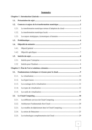 V
Sommaire
Chapitre 1 : Introduction Générale ------------------------------------------------------------------ 1
1.1. Présentation du sujet................................................................................................. 1
1.2. Contexte et enjeux de la transformation numérique.............................................. 2
1.2.1. La transformation numérique moteur d’adoption du cloud------------------------- 2
1.2.2. La transformation numérique locale --------------------------------------------------- 2
1.2.3. Les enjeux stratégiques, économiques et humains ----------------------------------- 3
1.3. Problématique............................................................................................................ 6
1.4. Objectifs du mémoire ................................................................................................ 7
1.4.1. Objectif général --------------------------------------------------------------------------- 7
1.4.2. Objectifs spécifiques --------------------------------------------------------------------- 7
1.5. Intérêts du sujet ......................................................................................................... 8
1.5.1. Intérêts pour l’entreprise ----------------------------------------------------------------- 8
1.5.2 Intérêts pour l'étudiant-------------------------------------------------------------------- 8
Chapitre 2 : État de l’art et solutions existantes--------------------------------------------------- 9
2.1. Fondamentaux techniques et réseaux pour le cloud............................................... 9
2.1.1. La virtualisation --------------------------------------------------------------------------10
2.1.2. Les hyperviseurs -------------------------------------------------------------------------10
2.1.3. Les avantages de la virtualisation------------------------------------------------------12
2.1.4. Les types de virtualisation --------------------------------------------------------------12
2.1.5. Les outils de virtualisation--------------------------------------------------------------15
2.2. Le Cloud Computing............................................................................................... 18
2.2.1. Les différents services du Cloud Computing ----------------------------------------18
2.2.2. Architecture Fondamentale d'un Cloud-----------------------------------------------20
2.2.3. Les modèles de déploiement dans le Cloud Computing----------------------------21
2.2.4. La notion de Datacenter-----------------------------------------------------------------23
2.2.5. Les technologies complémentaires du Cloud ----------------------------------------29
 