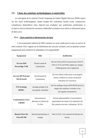 64
3.5. Choix des solutions technologiques et matérielles
La conception de la solution Cloud Computing de Gabon Digital Services (GDS) repose
sur des choix technologiques, tenant compte des contraintes locales (coût, connectivité,
compétences disponibles) notre objectif sera d’adopter une architecture performante et
évolutive, tout en utilisant les ressources matérielles existantes et ses choix se structurent autour
de deux axes.
3.5.1. Choix matériel et infrastructure de base
L’environnement matériel de GDS constitue un socle solide pour la mise en œuvre de
notre solution. Elle s’appuie sur la réutilisation des serveurs existants, tout en ajoutant certains
équipements pour améliorer la redondance et la disponibilité.
Équipement Rôle Justification
Serveur Dell
PowerEdge T140
Premier nœud de
virtualisation
Serveur récent doté d’un processeur Xeon E-
2224 et 32 Go de RAM, adapté aux charges
d’hébergement web et applicatif.
Serveur HP ProLiant
ML30 Gen10
Second nœud de
virtualisation
Serveur robuste utilisé pour la messagerie
interne, réaffecté au cluster cloud pour
mutualiser les ressources.
NAS Synology
DS920+
stockage partagé et de
sauvegarde centralisée
Sert de stockage réseau (NFS/iSCSI) pour les
images des machines virtuelles et les
sauvegardes automatisées.
Commutateurs Cisco
CBS250
Interconnexion
physique et création de
VLANs
Switchs administrables L2 permettant la
segmentation du réseau et la séparation des
flux internes (serveurs, utilisateurs, Wi-Fi).
Routeur/Pare-feu
Cisco RV340
Sécurité périmétrique et
routage
Gère le NAT, et la connectivité Internet du
réseau..
 