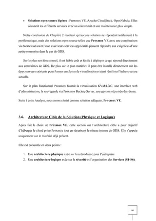 66
• Solutions open source légères : Proxmox VE, Apache CloudStack, OpenNebula. Elles
couvrent les différents services avec un coût réduit et une maintenance plus simple.
Notre conclusion du Chapitre 2 montrait qu’aucune solution ne répondait totalement à la
problématique, mais des solutions open source telles que Proxmox VE avec une combinaison
via Nextcloud/ownCloud avec leurs services applicatifs peuvent répondre aux exigences d’une
petite entreprise dans le cas de GDS.
Sur le plan non fonctionnel, il est faible coût et facile à déployer ce qui répond directement
aux contraintes de GDS. De plus sur le plan matériel, il peut être installé directement sur les
deux serveurs existants pour former un cluster de virtualisation et ainsi réutiliser l’infrastructure
actuelle.
Sur le plan fonctionnel Proxmox fournit la virtualisation KVM/LXC, une interface web
d’administration, la sauvegarde via Proxmox Backup Server, une gestion sécurisée du réseau.
Suite à cette Analyse, nous avons choisi comme solution adéquate, Proxmox VE.
3.6. Architecture Cible de la Solution (Physique et Logique)
Apres fait le choix de Proxmox VE, cette section sur l’architecture cible a pour objectif
d’héberger le cloud privé Proxmox tout en sécurisant le réseau interne de GDS. Elle s’appuie
uniquement sur le matériel déjà présent.
Elle est présentée en deux points :
1. Une architecture physique axée sur la redondance pour l’entreprise.
2. Une architecture logique axée sur la sécurité et l'organisation des Services (S1-S6).
 