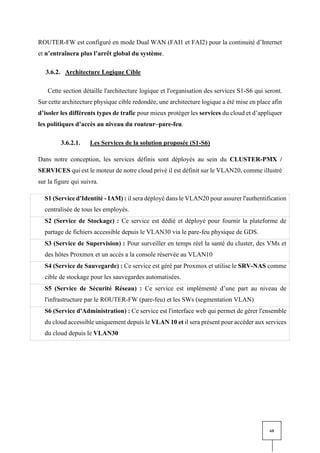 68
ROUTER-FW est configuré en mode Dual WAN (FAI1 et FAI2) pour la continuité d’Internet
et n’entraînera plus l’arrêt global du système.
3.6.2. Architecture Logique Cible
Cette section détaille l'architecture logique et l'organisation des services S1-S6 qui seront.
Sur cette architecture physique cible redondée, une architecture logique a été mise en place afin
d’isoler les différents types de trafic pour mieux protéger les services du cloud et d’appliquer
les politiques d’accès au niveau du routeur–pare-feu.
3.6.2.1. Les Services de la solution proposée (S1-S6)
Dans notre conception, les services définis sont déployés au sein du CLUSTER-PMX /
SERVICES qui est le moteur de notre cloud privé il est définit sur le VLAN20, comme illustré
sur la figure qui suivra.
S1 (Service d'Identité - IAM) : il sera déployé dans le VLAN20 pour assurer l'authentification
centralisée de tous les employés.
S2 (Service de Stockage) : Ce service est dédié et déployé pour fournir la plateforme de
partage de fichiers accessible depuis le VLAN30 via le pare-feu physique de GDS.
S3 (Service de Supervision) : Pour surveiller en temps réel la santé du cluster, des VMs et
des hôtes Proxmox et un accès a la console réservée au VLAN10
S4 (Service de Sauvegarde) : Ce service est géré par Proxmox et utilise le SRV-NAS comme
cible de stockage pour les sauvegardes automatisées.
S5 (Service de Sécurité Réseau) : Ce service est implémenté d’une part au niveau de
l'infrastructure par le ROUTER-FW (pare-feu) et les SWs (segmentation VLAN)
S6 (Service d'Administration) : Ce service est l'interface web qui permet de gérer l'ensemble
du cloud accessible uniquement depuis le VLAN 10 et il sera présent pour accéder aux services
du cloud depuis le VLAN30
 