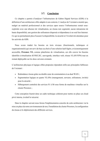 71
3.7. Conclusion
Ce chapitre a permis d’analyser l’infrastructure de Gabon Digital Services (GDS) à la
définition d’une architecture cible adaptée à son contexte. L’analyse de l’existant a montré que,
malgré un matériel professionnel et des services open source l’infrastructure restait sous-
exploitée avec une absence de virtualisation, un réseau non segmenté, aucun mécanisme de
haute disponibilité, une gestion des utilisateurs dispersée et dépendance à un seul lien Internet.
Ce qui ne permettaient plus d’assurer la disponibilité, la sécurité et l’évolutivité attendues pour
les activités de GDS.
Nous avons traduit les besoins en trois niveaux (fonctionnels, techniques et
organisationnels) qui ont servi de base au choix d’une solution IaaS légère, et économiquement
accessible, Proxmox VE, comme plateforme de virtualisation, car elle couvre les besoins
identifiés (virtualisation KVM/LXC, sauvegarde, interface web, réseau VLAN/VPN) tout en
restant déployable sur les deux serveurs existants.
L’architecture physique et logique cibles proposées répondent enfin aux principales faiblesses
de l’existant :
• Redondance réseau grâce au double cœur de commutation et au dual WAN ;
• Segmentation logique en quatre VLANs (management, serveurs, utilisateurs, invités)
pour la sécurité ;
• Hébergement centralisé des services S1 à S6 sous forme de machines virtuelles sur le
cluster Proxmox ;
Cette conception fournit donc un cadre technique cohérent pour mettre en place un cloud
privé interne, évolutif et sécurisé.
Dans le chapitre suivant nous ferons l'implémentation concrète de cette architecture via la
mise en place de notre environnement de test, l'installation du cluster Proxmox, la configuration
du réseau et le déploiement des différents services.
 