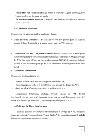 78
- Une interface web d’administration qui permet de créer une VM, gérer le stockage, faire
les sauvegardes, voir la charge des nœuds.
- Un moteur de gestion de cluster (Corosync) pour faire travailler plusieurs serveurs
Proxmox ensemble.
4.4.2. Modes de déploiement
Proxmox peut être déployer et utiliser de plusieurs façons :
• Mode autonome (standalone) : Un seul serveur Proxmox pour un petit site avec un
manque de haute disponibilité si le serveur tombe, toutes les VMs tombent.
• Mode cluster Proxmox (2 ou plusieurs nœuds) : Plusieurs serveurs Proxmox sont joints
dans le même cluster, l’administration se fait sur une seule interface web. On peut déplacer
les VMs d’un nœud à l’autre avec un stockage partagé (NAS, Ceph), et activer la haute
activité et une redondance pour que les VMs redémarrent automatiquement sur l’autre
nœud.
• Mode cloud privé complet :
Proxmox est directement couplé à :
- Proxmox Backup Server pour les sauvegardes centralisées (S4),
- Un stockage réseau (NAS, NFS, iSCSI, Ceph) pour héberger les disques des VMs,
- Ou un pare-feu (pfSense) pour appliquer la politique de sécurité.
L’organisation hyperviseur, stockage, firewall, services en VMs devient
fonctionnellement un cloud privé, dans notre cas on part sur un déploiement en cluster à 2
nœuds avec un stockage réseau (NAS) et pfSense pour le routage des VLANs.
4.4.3. Gestion du Réseau dans Proxmox
Pour que les nœuds Proxmox puissent communiquer et héberger des VMs, leur réseau
interne est configuré. Proxmox utilise des "Linux Bridges" des ponts virtuels (vmbr0, vmbr1)
qui agissent comme des commutateurs virtuels.
 