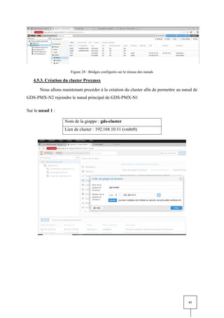 83
Figure 28 : Bridges configurés sur le réseau des nœuds
4.5.3. Création du cluster Proxmox
Nous allons maintenant procéder à la création du cluster afin de permettre au nœud de
GDS-PMX-N2 rejoindre le nœud principal de GDS-PMX-N1
Sur le nœud 1 :
Nom de la grappe : gds-cluster
Lien de cluster : 192.168.10.11 (vmbr0)
 