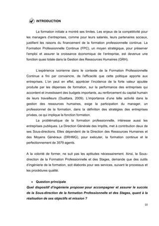 10
INTRODUCTION
La formation initiale a montré ses limites. Les enjeux de la compétitivité pour
les managers d’entreprises, comme pour leurs salariés, leurs partenaires sociaux,
justifient les raisons du financement de la formation professionnelle continue. La
Formation Professionnelle Continue (FPC), un moyen stratégique, pour préserver
l’emploi et assurer la croissance économique de l’entreprise, est devenue une
fonction quasi totale dans la Gestion des Ressources Humaines (GRH).
L’expérience ivoirienne dans le contexte de la Formation Professionnelle
Continue a fini par convaincre, de l’efficacité que cette politique apporte aux
entreprises. L’on peut en effet, apprécier l’incidence de la forte valeur ajoutée
produite par les dépenses de formation, sur la performance des entreprises qui
accordent et investissent des budgets importants, au renforcement du capital humain
de leurs travailleurs (Ouattara, 2009). L’importance d’une telle activité dans la
gestion des ressources humaines, exige la participation du manager, un
professionnel de la formation, dans la définition des stratégies des entreprises
privées, ce qui implique la fonction formation.
La problématique de la formation professionnelle, intéresse aussi les
entreprises publiques. La Direction Générale des Impôts, met à contribution deux de
ses Sous-directions. Elles dépendent de la Direction des Ressources Humaines et
des Moyens Généraux (DRHMG), pour exécuter, la formation continue et le
perfectionnement de 3579 agents.
A la volonté de former, ne suit pas les aptitudes nécessairement. Ainsi, la Sous-
direction de la Formation Professionnelle et des Stages, demande que des outils
d’ingénierie de la formation, soit élaborés pour ses services, suivant le processus et
les procédures qualité.
 Question principale
Quel dispositif d’ingénierie proposer pour accompagner et assurer le succès
de la Sous-direction de la formation Professionnelle et des Stages, quant à la
réalisation de ses objectifs et mission ?
 