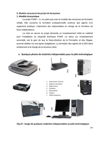 105
E. Modèle structurel du projet de formation
1. Modèle économique
Le projet FOAD – ci, ne cadre pas avec le modèle des structures de formation
initiale. Elle concerne la formation professionnelle continue des agents d’un
organisme publique, notamment des responsables en charge de la formation de
leurs collaborateurs.
La mise en œuvre du projet demande un investissement initial en matériel
pour l’installation du dispositif technique FOAD. Le retour sur investissement
escompté, est le gain de que la Sous-direction de la Formation et des Stages,
pourrait réaliser sur ses lignes budgétaires. La formation des agents de la DGI étant
entièrement à la charge de la structure mère.
a. Quelques photos de matériels indispensables pour le pôle technologique
Fig.33 : image de quelques matériels indispensables au pôle technologique
1 Imprimante Scanner
2 Routeur connexion
3 Web serveur
4 Onduleur
5 Workstation
6 Copieur
7 Vidéo projecteur
 
