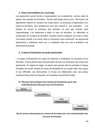 108
2. Phase intermédiaire (le e-Learning)
Les apprenants seront formés à l’appropriation de la plateforme, comme outils de
gestion des activités de formation. Durant cette étape prévue pour 120 heures, les
apprenants mettront en situation leur projet tutoré. Le processus d’organisation d’un
projet de formation, sera entièrement suivi pour aboutir à son évaluation. Les
phases de recueil et d’analyse des données ne sont pas incluses dans
l’apprentissage. L’on apprendra à initier un plan de formation, un référentiel, la
construction de modules de formation. D’autres travaux pratiques vont aider à créer
une classe virtuelle, à la suivre, dans un processus socio constructif. Les apprenants
apprendront à collaborer entre eux. La solidarité entre eux vise à entretenir une
dynamique de groupe.
3. La phase d’évaluation du projet (présentiel)
La phase d’achèvement du projet est réservée à l’évaluation du processus de la
formation. C’est la partie output doit permettre de faire une évaluation des acquis des
apprenants. Un rapport de stage, au besoin sera produit, afin de permettre à chaque
formateur de rendre compte du niveau de faisabilité de son projet initial. Ses acquis
et ses difficultés, ses découvertes, le niveau de collaboration avec ses paires,
constituent des points sur lesquels une évaluation pourrait faire l’objet.
H. Niveaux hiérarchiques du contenu de formation, pour une
individualisation des parcours de formation
Fig.35: niveaux hiérarchiques du contenu de formation pour une individualisation des
parcours de formation
Module
Sous-Module
Unité
d’apprentissage
Activités
d’apprentissage
 