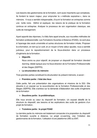 11
Les besoins des gestionnaires de la formation, sont aussi importants que complexes.
Ils fondent la raison majeur, pour emprunter la « méthode expositive », dans ce
mémoire. Il nous a semblé indispensable, d’ouvrir la formation en entreprise comme
une boîte noire. Définir et expliquer, les raisons de la pratique de la formation
continue en entreprise. Analyser le processus de son organisation classique, ses
outils de management.
Ayant apporté des réponses, il a fallu faire appel ensuite, aux nouvelles méthodes de
formation professionnelle. Les Formations Ouvertes à Distance (FOAD), ne sont plus
à l’apanage des seuls universités et autres structures de formation initiale. Proposer
la e-formation, en tant qu’un outil, et un moyen à forte valeur ajoutée, nous a semblé
judicieux, pour le repositionnement de la Sous-direction dans un processus
d’ingénierie de la formation.
 Objectifs
Nous avons eu pour objectif, de proposer un dispositif de formation blended
learning, idéale typique pour la Sous-direction de la Formation Professionnelle
et des Stages (SDFPS).
 La structuration du mémoire
Trois grandes parties constituent la structuration du présent mémoire, à savoir :
 Première partie : l’état des lieux
Cette partie, fait une présentation des organisations et missions de la DGI. Elle
aboutira à un exposé sur la sous-direction de la formation Professionnelle et des
Stages (SDFPS). Elle s’achève sur la demande d’élaboration des outils d’ingénierie
de la formation
 Deuxième partie : la problématique,
Elle nous envoie au cœur du dispositif de formation. Un exposé détaillé de la
structure du dispositif, ses besoins et les explications des outils de gestions d’un
projet de formation.
 Troisième partie : le projet FOAD
La dernière partie du mémoire est totalement consacrée à la proposition du dispositif
de formation ouverte à distance. Le projet e-Learning, vise l’initiation des
gestionnaires de la formation, l’utilisation d’une plateforme LMS ou ENT.
 
