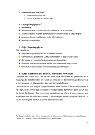 112
 Vous trouverez aussi dans l'entête :
 Un lien vers votre profil (10)
 Le choix de la langue de l'interface (11)
K. Choix pédagogiques28
1. Pré-réquis
Avoir une bonne connaissance du référentiel de la formation
Avoir une bonne relation partenariale constructive avec le tuteur expert
Avoir une bonne maîtrise des outils informatiques
Avoir de la motivation
2. Objectifs pédagogiques
Etre capable de :
Préparer un projet de formation de bout en bout ;
Connaitre une plateforme LCMS de formation et des open Sources ;
Construire un support d’autoformation contextualisée ;
D’animer une session e-Learning en synchrone et en asynchrone ;
D’évaluer le dispositif de formation et les apprentissages.
3. Durée et contenus des activités, évaluations formatives
L’initiation est prévu pour 150 heures, dont deux rencontres en présentiel, et la
majeur partie de la formation en FOAD. La stratégie est d’amener les gestionnaires à
la connaissance, et à l’adaptation d’un outil de travail efficace.
Les évaluations sont intégrer progressivement à la formation. Elles sont formatives. Il
ne s’agit pas de former des spécialistes, l’objectif est de donner une base sur un outil
de travail facilitateur. Des rencontres périodiques en d’une à deux heures sont
autorisées avec l’équipe de formation. Les échanges peuvent aussi se faire sur un
forum, aux moyens de chat, d’appels téléphoniques etc.
28
JC Garcia & Micheline Marie Sainte, Reeingeniering de la formation en FOAD, cours Université de Toulouse 1
Capitole, 2013, e-thème 2, point relatif aux situations d’apprentissage.
 