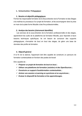 113
L. Scénarisation Pédagogique
1. Besoins et objectifs pédagogiques
Former les responsable formation de la Sous-direction de la Formation et des Stages
à la maîtrise du processus d’un projet de formation, et les accompagner dans la prise
en main de la plate forme Moodle à des fins professionnelles.
2. Analyse des besoins (clairement identifiés)
Les services de la sous-direction de la formation professionnelle et des stages,
apprendront les outils de la plateforme de formation Moodle, pour répondre à leurs
besoins techniques spécifiques. Ils ont besoin de concevoir des supports
pédagogiques, d’encadrer de bout en bout des stages, de gérer une base de
données des profils de formation.
3. Objectif général
A la fin de la séance, l’apprenant doit être capable de construire un parcours de
formation contextualisée en fonction des postes de travail
Etre capable de :
 Préparer un projet de formation de bout en bout ;
 Utiliser une plateforme de formation (solution) et des OpenSources ;
 Construire un support d’autoformation contextualisée ;
 Animer une session e-Learning en synchrone et en asynchrone ;
 Evaluer le dispositif de formation et les apprentissages.
 