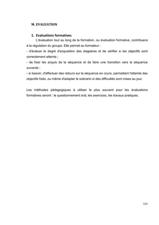 115
M. EVALUATION
1. Evaluations formatives
L'évaluation tout au long de la formation, ou évaluation formative, contribuera
à la régulation du groupe. Elle permet au formateur :
- d'évaluer le degré d'acquisition des stagiaires et de vérifier si les objectifs sont
correctement atteints ;
- de fixer les acquis de la séquence et de faire une transition vers la séquence
suivante ;
- si besoin, d'effectuer des retours sur la séquence en cours, permettant l'atteinte des
objectifs fixés, ou même d'adapter le scénario si des difficultés sont mises au jour.
Les méthodes pédagogiques à utiliser le plus souvent pour les évaluations
formatives seront : le questionnement oral, les exercices, les travaux pratiques.
 