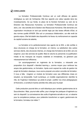 116
CONCLUSION
La formation Professionnelle Continue est un outil efficace de gestion
stratégique au sein de l’entreprise. Elle leur apporte une valeur ajoutée dans les
investissements. Ce qui fonde, la place de la fonction formation au sein de la
Direction des Ressources Humaines. La formation Professionnelle Continue est
alors, une des activités de la Gestion des Ressources Humaines. Elle demande une
organisation minutieuse en tant que activité régis par des textes officiels d’Etat, et
des normes qualité AFNOR. Elle suit un processus d’élaboration, car elle revêt de
grands enjeux. Elle fait établir des dispositifs à la faveur du renforcement en capacité
du capital humaine de salariés.
La formation et le perfectionnement des agents de la DGI, a été confiée à
deux structures en charge de la formation, en interne. La satisfaction des autres
services clients, des structures internes, en charge des formations de la DGI, est une
exigence pour des services de qualité. Mais le volume du personnel, la qualification
initiale et les manques de moyens matériels et immatériels, ne génèrent pas
nécessairement de l’efficience.
Un accompagnement en ingénierie de la formation, a nécessité une
proposition d’un dispositif « blended learning », comme moyen pour renforcer les
acquis des gestionnaires, en formation. Après avoir exposé les outils de gestion de
projet de formation classique, nous avons proposé une action concrète de formation.
Il nous a fallu imaginer un module de formation avec ses différentes mises en
situation, sa temporalité, l’outil numérique, un modèle organisationnel, identifier le
rôle, de l’ingénieur médiatiseur qui pilote le projet. Justifier nos choix pédagogiques
et financiers, a constitué d’autres activités très utiles pour le projet
.
Cette production pourrait être un outil didactique pour certains gestionnaires de la
Sous-direction. Mais, pourra-t-elle suffire, pour changer les pratiques d’ingénierie au
sein du dispositif. La connaissance des outils d’ingénierie est-elle en soi, un sésame
pour la compétence pratique, pour prétendre transformer un agent, gestionnaire de
la formation, formateur de métier ?
 