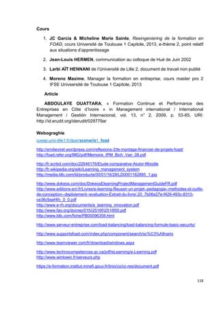 118
Cours
1. JC Garcia & Micheline Marie Sainte, Reeingeniering de la formation en
FOAD, cours Université de Toulouse 1 Capitole, 2013, e-thème 2, point relatif
aux situations d’apprentissage
2. Jean-Louis HERMEN, communication au colloque de Hué de Juin 2002
3. Larbi AÏT HENNANI de l’Université de Lille 2, document de travail non publié
4. Moreno Maxime, Manager la formation en entreprise, cours master pro 2
IFSE Univsersité de Toulouse 1 Capitole, 2013
Article
ABDOULAYE OUATTARA, « Formation Continue et Performance des
Entreprises en Côte d’Ivoire » in Management international / International
Management / Gestión Internacional, vol. 13, n° 2, 2009, p. 53-65, URI:
http://id.erudit.org/iderudit/029779ar
Webograghie
cueep.univ-lille1.fr/dpar/scenario1_foad
http://emilieviret.wordpress.com/reflexions-2/le-montage-financier-de-projets-foad/
http://foad.refer.org/IMG/pdf/Memoire_IPM_Bich_Van_08.pdf
http://fr.scribd.com/doc/22646176/Etude-comparative-Atutor-Moodle
http://fr.wikipedia.org/wiki/Learning_management_system
http://media.ldlc.com/ld/products/00/01/16/28/LD0001162885_1.jpg
http://www.dokeos.com/doc/DokeosElearningProjectManagementGuideFR.pdf
http://www.editions-eni.fr/Livres/e-learning-Reussir-un-projet--pedagogie--methodes-et-outils-
de-conception--deploiement--evaluation-Extrait-du-livre/.20_7b06e27e-f429-493c-8310-
ce36c9aef4fc_0_0.pdf
http://www.e-rh.org/documents/e_learning_innovation.pdf
http://www.fao.org/docrep/015/i2516f/i2516f00.pdf
http://www.ldlc.com/fiche/PB00096358.html
http://www.serveur-entreprise.com/load-balancing/load-balancing-formule-basic-security/
http://www.supportsfoad.com/index.php/component/search/sc%C3%A9nario
http://www.teamviewer.com/fr/download/windows.aspx
http://www.technocompetences.qc.ca/pdf/eLearning/e-Learning.pdf
http://www.wintowin.fr/serveurs.php
https://e-formation.institut.minefi.gouv.fr/linio/co/cc-res/document.pdf
 