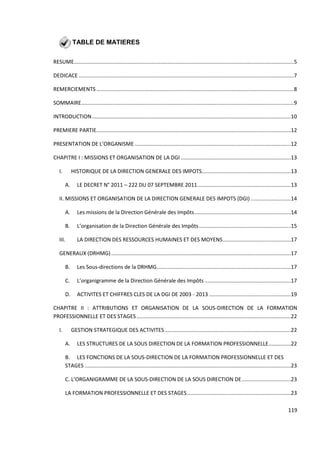 119
TABLE DE MATIERES
RESUME....................................................................................................................................................5
DEDICACE .................................................................................................................................................7
REMERCIEMENTS .....................................................................................................................................8
SOMMAIRE...............................................................................................................................................9
INTRODUCTION......................................................................................................................................10
PREMIERE PARTIE...................................................................................................................................12
PRESENTATION DE L’ORGANISME .........................................................................................................12
CHAPITRE I : MISSIONS ET ORGANISATION DE LA DGI ..........................................................................13
I. HISTORIQUE DE LA DIRECTION GENERALE DES IMPOTS............................................................13
A. LE DECRET N° 2011 – 222 DU 07 SEPTEMBRE 2011...............................................................13
II. MISSIONS ET ORGANISATION DE LA DIRECTION GENERALE DES IMPOTS (DGI) ...........................14
A. Les missions de la Direction Générale des Impôts.................................................................14
B. L’organisation de la Direction Générale des Impôts..............................................................15
III. LA DIRECTION DES RESSOURCES HUMAINES ET DES MOYENS..............................................17
GENERAUX (DRHMG).........................................................................................................................17
B. Les Sous-directions de la DRHMG..........................................................................................17
C. L’organigramme de la Direction Générale des Impôts ..........................................................17
D. ACTIVITES ET CHIFFRES CLES DE LA DGI DE 2003 - 2013 .......................................................19
CHAPITRE II : ATTRIBUTIONS ET ORGANISATION DE LA SOUS-DIRECTION DE LA FORMATION
PROFESSIONNELLE ET DES STAGES........................................................................................................22
I. GESTION STRATEGIQUE DES ACTIVITES.....................................................................................22
A. LES STRUCTURES DE LA SOUS DIRECTION DE LA FORMATION PROFESSIONNELLE...............22
B. LES FONCTIONS DE LA SOUS-DIRECTION DE LA FORMATION PROFESSIONNELLE ET DES
STAGES ...........................................................................................................................................23
C. L’ORGANIGRAMME DE LA SOUS-DIRECTION DE LA SOUS DIRECTION DE.................................23
LA FORMATION PROFESSIONNELLE ET DES STAGES......................................................................23
 