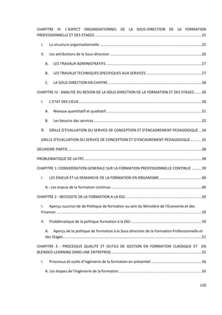 120
CHAPITRE III: L’ASPECT ORGANISATIONNEL DE LA SOUS-DIRECTION DE LA FORMATION
PROFESSIONNELLE ET DES STAGES........................................................................................................25
I. La structure organisationnelle ...................................................................................................25
II. Les attributions de la Sous-direction .........................................................................................26
A. LES TRAVAUX ADMINISTRATIFS .............................................................................................27
B. LES TRAVAUX TECHNIQUES SPECIFIQUES AUX SERVICES......................................................27
C. LA SOUS-DIRECTION EN CHIFFRE...........................................................................................28
CHAPITRE IV : ANALYSE DU BESOIN DE LA SOUS-DIRECTION DE LA FORMATION ET DES STAGES.......30
I. L’ETAT DES LIEUX........................................................................................................................30
A. Niveaux quantitatif et qualitatif.............................................................................................31
B. Les besoins des services.........................................................................................................32
II. GRILLE D’EVALUATION DU SERVICE DE CONCEPTION ET D’ENCADREMENT PEDAGOGIQUE...34
GRILLE D’EVALUATION DU SERVICE DE CONCEPTION ET D’ENCADREMENT PEDAGOGIQUE...........35
DEUXIEME PARTIE..................................................................................................................................38
PROBLEMATIQUE DE LA FPC..................................................................................................................38
CHAPITRE 1: CONSIDERATION GENERALE SUR LA FORMATION PROFESSIONNELLE CONTINUE ..........39
I. LES ENJEUX ET LA DEMARCHE DE LA FORMATION EN ORGANISME .........................................40
A.- Les enjeux de la formation continue ........................................................................................40
CHAPITRE 2 : NECESSITE DE LA FORMATION A LA DGI..........................................................................50
I. Aperçu succinct de de Politique de formation au sein du Ministère de l’Economie et des
Finances .............................................................................................................................................50
II. Problématique de la politique formation à la DGI.....................................................................50
A. Aperçu de la politique de formation à la Sous-direction de la Formation Professionnelle et
des Stages.......................................................................................................................................51
CHAPITRE 3 : PROCESSUS QUALITE ET OUTILS DE GESTION EN FORMATION CLASSIQUE ET EN
BLENDED-LEARNING DANS UNE ENTREPRISE........................................................................................55
I. Processus et outils d’ingénierie de la formation en présentiel .................................................56
A. Les étapes de l'Ingénierie de la formation.................................................................................56
 