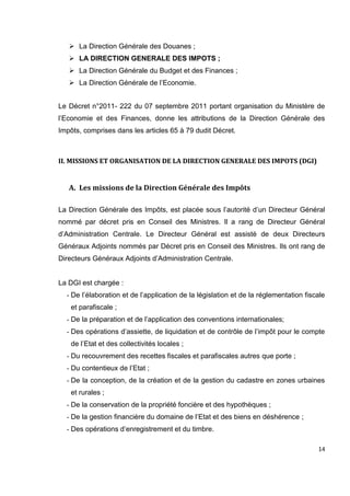 14
 La Direction Générale des Douanes ;
 LA DIRECTION GENERALE DES IMPOTS ;
 La Direction Générale du Budget et des Finances ;
 La Direction Générale de l’Economie.
Le Décret n°2011- 222 du 07 septembre 2011 portant organisation du Ministère de
l’Economie et des Finances, donne les attributions de la Direction Générale des
Impôts, comprises dans les articles 65 à 79 dudit Décret.
II. MISSIONS ET ORGANISATION DE LA DIRECTION GENERALE DES IMPOTS (DGI)
A. Les missions de la Direction Générale des Impôts
La Direction Générale des Impôts, est placée sous l’autorité d’un Directeur Général
nommé par décret pris en Conseil des Ministres. Il a rang de Directeur Général
d’Administration Centrale. Le Directeur Général est assisté de deux Directeurs
Généraux Adjoints nommés par Décret pris en Conseil des Ministres. Ils ont rang de
Directeurs Généraux Adjoints d’Administration Centrale.
La DGI est chargée :
- De l’élaboration et de l’application de la législation et de la réglementation fiscale
et parafiscale ;
- De la préparation et de l’application des conventions internationales;
- Des opérations d’assiette, de liquidation et de contrôle de l’impôt pour le compte
de l’Etat et des collectivités locales ;
- Du recouvrement des recettes fiscales et parafiscales autres que porte ;
- Du contentieux de l’Etat ;
- De la conception, de la création et de la gestion du cadastre en zones urbaines
et rurales ;
- De la conservation de la propriété foncière et des hypothèques ;
- De la gestion financière du domaine de l’Etat et des biens en déshérence ;
- Des opérations d’enregistrement et du timbre.
 