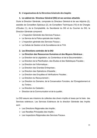 15
B. L’organisation de la Direction Générale des Impôts
1. Le cabinet du Directeur Général (DG) et ses services attachés
Outre la Direction Générale, composée du Directeur Général et de ses Adjoints (2),
assistés de Conseillers Spéciaux (2), de Conseillers Techniques (10) et de Chargés
d’Etudes (1), de la Comptabilité, du Secrétariat du DG et du Courrier du DG, la
Direction Générale comprend:
 L’Inspection Générale des Services Fiscaux ;
 Le Service de la Police spéciale des Impôts ;
 L’Inspection générale des Services Fiscaux ;
 La Cellule de Gestion et de Surveillance de la TVA
2. Les Directions centrales de la DGI
 La Direction des Ressources Humaines et des Moyens Généraux ;
 La Direction de la Législation, du Contentieux et de la Documentation ;
 La Direction de la Planification, des Etudes et des Statistiques Fiscales ;
 La Direction de l’Informatique ;
 La Direction des Grandes Entreprises ;
 La Direction des Opérations d’Assiette ;
 La Direction des Enquêtes et Vérifications Fiscales ;
 La Direction du Recouvrement ;
 La Direction du Domaine, de la Conservation Foncière, de l’Enregistrement et
du Timbre ;
 La Direction du Cadastre ;
 Direction de la Communication et de la qualité ;
La DGI assure ses missions de collectes des divers impôts et taxes par le biais des
Services extérieurs. Les Services Extérieurs de la direction Générale des Impôts
sont :
 Les Directions Régionales des Impôts ;
 Les Recettes Principales des Impôts ;
 Les Inspections Régionales des Services Fiscaux.
 