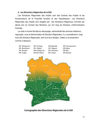 16
3. Les Directions Régionales de la DGI
Les Directions Régionales des Impôts sont des Centres des Impôts et les
Conservations de la Propriété foncière et des Hypothèques ; Les Directions
Régionales des Impôts sont dirigées par des Directeurs Régionaux nommés par
décret pris en Conseil des Ministres, qui ont rang de Directeur d’Administration
Centrale.
La carte ci-contre fait état du découpage administratif des services extérieurs,
regroupés sous la dénomination de Direction Régionales. Il y a actuellement, vingt
trois (23) Direction Régionales, dont huit (8) à Abidjan. Celles-ci se présentent
comme ci-dessous :
DR Abengourou DR Korhogo DR Agboville DR Yamoussoukro
DR Bondoukou DR Odiéné DR Gagnoa DR Daloa
DR Bouaké DRs Abidjan (8) DR Dimbokro DR Man
DR Guiglo DR San-Pédro DR Dabou DR Aboisso
 