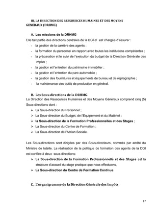 17
III. LA DIRECTION DES RESSOURCES HUMAINES ET DES MOYENS
GENERAUX (DRHMG)
A. Les missions de la DRHMG
Elle fait partie des directions centrales de la DGI et est chargée d’assurer :
- la gestion de la carrière des agents ;
- la formation du personnel en rapport avec toutes les institutions compétentes ;
- la préparation et le suivi de l’exécution du budget de la Direction Générale des
Impôts ;
- la gestion et l’entretien du patrimoine immobilier ;
- la gestion et l’entretien du parc automobile ;
- la gestion des fournitures et équipements de bureau et de reprographie ;
- la maintenance des outils de production en général.
B. Les Sous-directions de la DRHMG
La Direction des Ressources Humaines et des Moyens Généraux comprend cinq (5)
Sous-directions dont :
 La Sous-direction du Personnel ;
 La Sous-direction du Budget, de l'Equipement et du Matériel ;
 la Sous-direction de la Formation Professionnelles et des Stages ;
 La Sous-direction du Centre de Formation ;
 La Sous-direction de l'Action Sociale.
Les Sous-directions sont dirigées par des Sous-directeurs, nommés par arrêté du
Ministre de tutelle. La réalisation de la politique de formation des agents de la DGI
est confiée à deux sous-directions:
 La Sous-direction de la Formation Professionnelle et des Stages est la
structure d’accueil du stage pratique que nous effectuons.
 La Sous-direction du Centre de Formation Continue
C. L’organigramme de la Direction Générale des Impôts
 