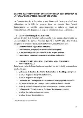 22
CHAPITRE II : ATTRIBUTIONS ET ORGANISATION DE LA SOUS-DIRECTION DE
LA FORMATION PROFESSIONNELLE ET DES STAGES
La Sous-direction de la Formation et des Stages est l’organisme d’ingénierie
pédagogique de la DGI. La présente étude est élaborée dans l’objectif
d’accompagner ses activités. L’accompagnement se traduira, au moyen de
l’élaboration des outils de gestion de projet de formation classique en entreprise.
I. GESTION STRATEGIQUE DES ACTIVITES
La Sous-direction de la formation professionnelle et des stages est administrée par
un administrateur des services financiers diplômé de l’E.N.A3
. Elle est la structure
chargée de la conception des supports de formation, ses attributions sont :
 l’élaboration des supports de formation ;
 l’encadrement pédagogique du personnel enseignant ;
 la gestion des profils de formation et des stages internes.
 La formation, de l’encadrement et le suivi des secrétaires.
A. LES STRUCTURES DE LA SOUS DIRECTION DE LA FORMATION
PROFESSIONNELLE
Outre le secrétariat, la Sous-direction comprend en son sein trois (3) services et des
cellules. Ce sont :
 Le Service de Gestion des Profils de Formation et des Stages comprend:
- la cellule de gestion des profils de formation,
- la cellule de gestion des stages.
 Le Service des Conceptions et Encadrement Pédagogiques comprend :
- la Cellule de Gestion des conceptions en matière de formation initiale,
- la cellule de Gestion des conceptions en matière de formation continue.
 Le Service de l’Encadrement et Suivi des Secrétaires comprend:
- la cellule d’encadrement des secrétaires
- la cellule de suivi des secrétaires.
3
ENA : Ecole Nationale d’Administration
 