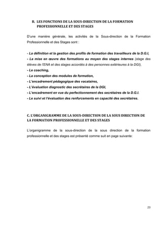 23
B. LES FONCTIONS DE LA SOUS-DIRECTION DE LA FORMATION
PROFESSIONNELLE ET DES STAGES
D’une manière générale, les activités de la Sous-direction de la Formation
Professionnelle et des Stages sont :
- La définition et la gestion des profils de formation des travailleurs de la D.G.I,
- La mise en œuvre des formations au moyen des stages internes (stage des
élèves de l’ENA et des stages accordés à des personnes extérieures à la DGI),
- Le coaching,
- La conception des modules de formation,
- L’encadrement pédagogique des vacataires,
- L’évaluation diagnostic des secrétaires de la DGI,
- L’encadrement en vue du perfectionnement des secrétaires de la D.G.I.
- Le suivi et l’évaluation des renforcements en capacité des secrétaires.
C. L’ORGANIGRAMME DE LA SOUS-DIRECTION DE LA SOUS DIRECTION DE
LA FORMATION PROFESSIONNELLE ET DES STAGES
L’organigramme de la sous-direction de la sous direction de la formation
professionnelle et des stages est présenté comme suit en page suivante:
 