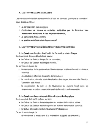 27
A. LES TRAVAUX ADMINISTRATIFS
Les travaux administratifs sont communs à tous les services, y compris le cabinet du
Sous-directeur. On a :
 la participation aux réunions,
 l’exécution de tâches et activités sollicitées par le Directeur des
Ressources Humaines et des Moyens Généraux,
 le traitement des courriers,
 la gestion administrative du personnel.
B. LES TRAVAUX TECHNIQUES SPECIFIQUES AUX SERVICES
1. Le Service de Gestion des Profils de Formation et des Stages
Il est composé de deux(2) cellules à savoir:
 la Cellule de Gestion des profils de formation ;
 la Cellule de Gestion des stages internes.
Ce service est chargé de :
- la conception, de la gestion et de l’évaluation des profils de formation initiale et
continue
- des études et réformes des profils de formation ;
- la coordination, du suivi et de l’évaluation des stages internes à la Direction
Générales des Impôts ;
- la coordination, du suivi et de l’évaluation du civisme fiscal dans les
programmes scolaires, universitaires et de formation professionnelle.
2. Le Service de Conception et d’Encadrement Pédagogique
Il est constitué de trois(3) cellules qui sont:
 la Cellule de Gestion des conceptions en matière de formation initiale ;
 la Cellule de Gestion des conceptions en matière de formation continue ;
 la Cellule d’Encadrement et d’Evaluation Pédagogique.
Ce service est chargé de :
- la conception, la mise à jour et la refonte des supports de formation ;
 