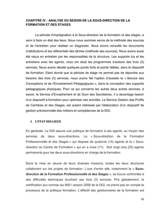 30
CHAPITRE IV : ANALYSE DU BESOIN DE LA SOUS-DIRECTION DE LA
FORMATION ET DES STAGES
La période d’imprégnation à la Sous-direction de la formation et des stages, a
servi à faire un état des lieux. Nous nous sommes servis de la méthode des sources
et de l’entretien pour réaliser un diagnostic. Nous avons consulté les documents
d’attributions et les référentiels des tâches (méthode des sources). Nous avons aussi
été reçus en entretien par les responsables de la structure. Les supports lus et les
entretiens avec les agents, nous ont situé les programmes d’actions des trois (3)
services. Nous avons décelé quelques points forts et points faibles, dans le dispositif
de formation. Etant donné que la période de stage ne permet pas de répondre aux
besoins des trois (3) services, nous avons fait l’option d’assister le « Service des
Conceptions et de l’Encadrement Pédagogiques », dans la conception des supports
pédagogiques physiques. Pour ce qui concerne les autres deux autres services, à
savoir, le Service d’Encadrement et de Suivi des Secrétaires, il a davantage besoin
d’un dispositif e-formation pour optimiser ses activités. Le Service Gestion des Profils
de Carrières et des Stages, est autant intéressé par l’élaboration d’un dispositif de
gestion prévisionnelle des métiers et compétences de la DGI.
I. L’ETAT DES LIEUX
En générale, La DGI assure une politique de formation à ses agents, au moyen des
services de deux sous-directions. La « Sous-direction de la Formation
Professionnelle et des Stages » qui dispose de quatorze (14) agents et la « Sous-
direction du Centre de Formation » qui en a onze (11). Soit vingt cinq (25) agents
permanents pour les deux sous-directions en charge de la formation.
Dans la mise en œuvre de leurs diverses missions, toutes les deux structures
collaborent sur les projets de formation. L’une d’entre elle, notamment la « Sous-
direction de la Formation Professionnelle et des Stages », se trouve confrontée à
des difficultés techniques touchant ses trois (3) services. Pris globalement, la
certification aux normes iso 9001 version 2008 de la DGI, ne prend pas en compte le
processus de la politique formation. L’effectif des gestionnaires de la formation est
 