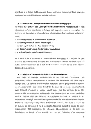 33
agents de la « Cellule de Gestion des Stages Internes » ne pourraient pas suivre les
stagiaires sur toute l’étendue du territoire national.
2. Le Service de Conception et d’Encadrement Pédagogique
Au niveau du « Service des Conceptions et Encadrements Pédagogiques », il est
nécessaire qu’une assistance technique soit apportée, dans la conception des
supports de formation et d’encadrement pédagogique des vacataires, notamment
dans:
- La conception d’un référentiel de formation ;
- La conception d’un cahier des charges ;
- La conception d’un module de formation ;
- Et dans l’encadrement des formateurs vacataires ;
- L’animation des cellules pédagogiques.
Le « Service de Conception et d’Encadrement Pédagogique » dispose de peu
d’agents pour réaliser ses missions. Les formateurs vacataires travaillent dans les
autres services extérieurs de la DGI. Il est souvent nécessaire de les réunir pour les
besoins d’encadrement.
3. Le Service d’Encadrement et de Suivi des Secrétaires
Au niveau du «Service d’Encadrement et de Suivi des Secrétaires », un
programme national d’encadrement et de suivi des secrétaires, est lancé depuis
deux(2) ans. Ce service a une vocation nationale, et ses programmes d’activités
visent à coacher 251 secrétaires de la DGI. En deux (2) années de travail acharné,
avec l’objectif d’assurer la gestion qualité dans tous les services de la DGI,
seulement 70 secrétaires ont pu bénéficier des encadrements sur poste. La chef de
service, dispose déjà de supports pédagogiques imprimés et multimédia. La
responsable envisage concevoir des supports interactifs. Non seulement les moyens
financiers ne suivent pas sa politique de formation continue, mais aussi le service est
en manque de personnel. Il n’y a que quatre(4) dames, qui ont la charge de suivre
régulièrement 251 secrétaires. Le « Service d’Encadrement et de Suivi des
Secrétaires, a besoin d’être assisté, en vue de l’adoption d’un processus
 