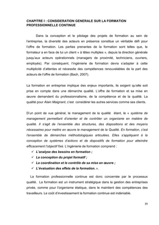 39
CHAPITRE I : CONSIDERATION GENERALE SUR LA FORMATION
PROFESSIONNELLE CONTINUE
Dans la conception et le pilotage des projets de formation au sein de
l’entreprise, la diversité des acteurs en présence constitue un véritable défi pour
l’offre de formation. Les parties prenantes de la formation sont telles que, le
formateur a en face de lui un client « à têtes multiples », depuis la direction générale
jusqu’aux acteurs opérationnels (managers de proximité, techniciens, ouvriers,
employés). Par conséquent, l’ingénierie de formation devra s’adapter à cette
multiplicité d’attentes et nécessite des compétences renouvelables de la part des
acteurs de l’offre de formation (Bach, 2007).
La formation en entreprise implique des enjeux importants, ils exigent qu’elle soit
prise en compte dans une démarche qualité. L’offre de formation et sa mise en
œuvre demandent du professionnalisme, de la compétence et de la qualité. La
qualité pour Alain Maignant, c’est considérer les autres services comme ses clients.
D’un point de vue général, le management de la qualité étant, le « système de
management permettant d’orienter et de contrôler un organisme en matière de
qualité. Il s’agit de l’ensemble des structures, des dispositions et des moyens
nécessaires pour mettre en œuvre le management de la Qualité. En formation, c’est
l’ensemble de démarches méthodologiques articulées. Elles s’appliquent à la
conception de systèmes d’actions et de dispositifs de formation pour atteindre
efficacement l’objectif fixé. L’ingénierie de formation comprend :
 L’analyse des besoins en formation ;
 La conception du projet formatif ;
 La coordination et le contrôle de sa mise en œuvre ;
 L’évaluation des effets de la formation. ».
La formation professionnelle continue est donc concernée par le processus
qualité. La formation est un instrument stratégique dans la gestion des entreprises
privée, comme pour l’organisme étatique, dans le maintient des compétences des
travailleurs. Le coût d’investissement la formation continue est indéniable.
 