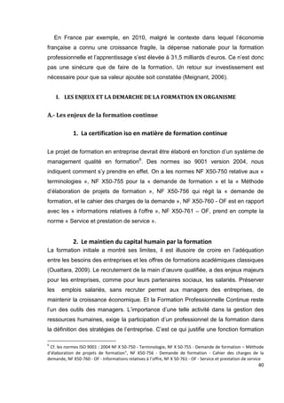 40
En France par exemple, en 2010, malgré le contexte dans lequel l’économie
française a connu une croissance fragile, la dépense nationale pour la formation
professionnelle et l’apprentissage s’est élevée à 31,5 milliards d’euros. Ce n’est donc
pas une sinécure que de faire de la formation. Un retour sur investissement est
nécessaire pour que sa valeur ajoutée soit constatée (Meignant, 2006).
I. LES ENJEUX ET LA DEMARCHE DE LA FORMATION EN ORGANISME
A.- Les enjeux de la formation continue
1. La certification iso en matière de formation continue
Le projet de formation en entreprise devrait être élaboré en fonction d’un système de
management qualité en formation6
. Des normes iso 9001 version 2004, nous
indiquent comment s’y prendre en effet. On a les normes NF X50-750 relative aux «
terminologies », NF X50-755 pour la « demande de formation » et la « Méthode
d’élaboration de projets de formation », NF X50-756 qui régit la « demande de
formation, et le cahier des charges de la demande », NF X50-760 - OF est en rapport
avec les « informations relatives à l'offre », NF X50-761 – OF, prend en compte la
norme « Service et prestation de service ».
2. Le maintien du capital humain par la formation
La formation initiale a montré ses limites, il est illusoire de croire en l’adéquation
entre les besoins des entreprises et les offres de formations académiques classiques
(Ouattara, 2009). Le recrutement de la main d’œuvre qualifiée, a des enjeux majeurs
pour les entreprises, comme pour leurs partenaires sociaux, les salariés. Préserver
les emplois salariés, sans recruter permet aux managers des entreprises, de
maintenir la croissance économique. Et la Formation Professionnelle Continue reste
l’un des outils des managers. L’importance d’une telle activité dans la gestion des
ressources humaines, exige la participation d’un professionnel de la formation dans
la définition des stratégies de l’entreprise. C’est ce qui justifie une fonction formation
6
Cf. les normes ISO 9001 : 2004 NF X 50-750 - Terminologie, NF X 50-755 - Demande de formation – Méthode
d’élaboration de projets de formation", NF X50-756 - Demande de formation - Cahier des charges de la
demande, NF X50-760 - OF - Informations relatives à l’offre, NF X 50-761 - OF - Service et prestation de service
 