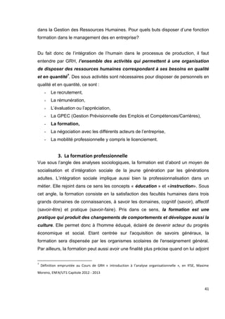 41
dans la Gestion des Ressources Humaines. Pour quels buts disposer d’une fonction
formation dans le management des en entreprise?
Du fait donc de l’intégration de l’humain dans le processus de production, il faut
entendre par GRH, l’ensemble des activités qui permettent à une organisation
de disposer des ressources humaines correspondant à ses besoins en qualité
et en quantité7
. Des sous activités sont nécessaires pour disposer de personnels en
qualité et en quantité, ce sont :
- Le recrutement,
- La rémunération,
- L’évaluation ou l’appréciation,
- La GPEC (Gestion Prévisionnelle des Emplois et Compétences/Carrières),
- La formation,
- La négociation avec les différents acteurs de l’entreprise,
- La mobilité professionnelle y compris le licenciement.
3. La formation professionnelle
Vue sous l’angle des analyses sociologiques, la formation est d’abord un moyen de
socialisation et d’intégration sociale de la jeune génération par les générations
adultes. L’intégration sociale implique aussi bien la professionnalisation dans un
métier. Elle rejoint dans ce sens les concepts « éducation » et «instruction». Sous
cet angle, la formation consiste en la satisfaction des facultés humaines dans trois
grands domaines de connaissances, à savoir les domaines, cognitif (savoir), affectif
(savoir-être) et pratique (savoir-faire). Pris dans ce sens, la formation est une
pratique qui produit des changements de comportements et développe aussi la
culture. Elle permet donc à l'homme éduqué, éclairé de devenir acteur du progrès
économique et social. Etant centrée sur l'acquisition de savoirs généraux, la
formation sera dispensée par les organismes scolaires de l'enseignement général.
Par ailleurs, la formation peut aussi avoir une finalité plus précise quand on lui adjoint
7
Définition empruntée au Cours de GRH « introduction à l’analyse organisationnelle », en IFSE, Maxime
Moreno, ENFA/UT1 Capitole 2012 - 2013
 