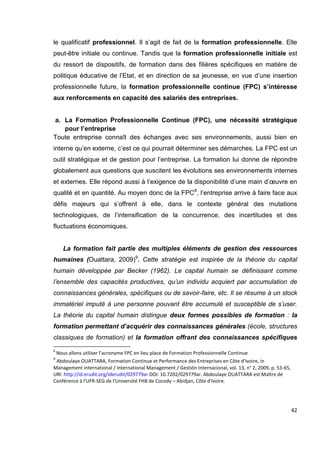 42
le qualificatif professionnel. Il s’agit de fait de la formation professionnelle. Elle
peut-être initiale ou continue. Tandis que la formation professionnelle initiale est
du ressort de dispositifs, de formation dans des filières spécifiques en matière de
politique éducative de l’Etat, et en direction de sa jeunesse, en vue d’une insertion
professionnelle future, la formation professionnelle continue (FPC) s’intéresse
aux renforcements en capacité des salariés des entreprises.
a. La Formation Professionnelle Continue (FPC), une nécessité stratégique
pour l’entreprise
Toute entreprise connaît des échanges avec ses environnements, aussi bien en
interne qu’en externe, c’est ce qui pourrait déterminer ses démarches. La FPC est un
outil stratégique et de gestion pour l’entreprise. La formation lui donne de répondre
globalement aux questions que suscitent les évolutions ses environnements internes
et externes. Elle répond aussi à l’exigence de la disponibilité d’une main d’œuvre en
qualité et en quantité. Au moyen donc de la FPC8
, l’entreprise arrive à faire face aux
défis majeurs qui s’offrent à elle, dans le contexte général des mutations
technologiques, de l’intensification de la concurrence, des incertitudes et des
fluctuations économiques.
La formation fait partie des multiples éléments de gestion des ressources
humaines (Ouattara, 2009)9
. Cette stratégie est inspirée de la théorie du capital
humain développée par Becker (1962). Le capital humain se définissant comme
l’ensemble des capacités productives, qu’un individu acquiert par accumulation de
connaissances générales, spécifiques ou de savoir-faire, etc. Il se résume à un stock
immatériel imputé à une personne pouvant être accumulé et susceptible de s’user.
La théorie du capital humain distingue deux formes possibles de formation : la
formation permettant d’acquérir des connaissances générales (école, structures
classiques de formation) et la formation offrant des connaissances spécifiques
8
Nous allons utiliser l’acronyme FPC en lieu place de Formation Professionnelle Continue
9
Abdoulaye OUATTARA, Formation Continue et Performance des Entreprises en Côte d’Ivoire, in
Management international / International Management / Gestión Internacional, vol. 13, n° 2, 2009, p. 53-65,
URI: http://id.erudit.org/iderudit/029779ar DOI: 10.7202/029779ar. Abdoulaye OUATTARA est Maître de
Conférence à l'UFR-SEG de l'Université FHB de Cocody – Abidjan, Côte d'Ivoire.
 