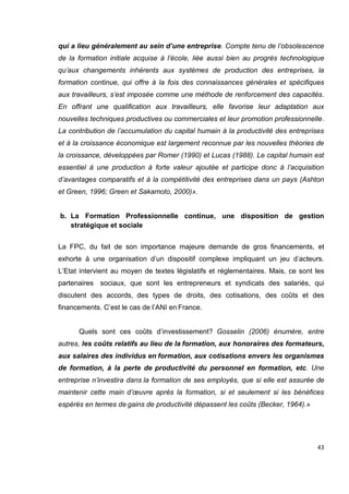 43
qui a lieu généralement au sein d’une entreprise. Compte tenu de l’obsolescence
de la formation initiale acquise à l’école, liée aussi bien au progrès technologique
qu’aux changements inhérents aux systèmes de production des entreprises, la
formation continue, qui offre à la fois des connaissances générales et spécifiques
aux travailleurs, s’est imposée comme une méthode de renforcement des capacités.
En offrant une qualification aux travailleurs, elle favorise leur adaptation aux
nouvelles techniques productives ou commerciales et leur promotion professionnelle.
La contribution de l’accumulation du capital humain à la productivité des entreprises
et à la croissance économique est largement reconnue par les nouvelles théories de
la croissance, développées par Romer (1990) et Lucas (1988). Le capital humain est
essentiel à une production à forte valeur ajoutée et participe donc à l’acquisition
d’avantages comparatifs et à la compétitivité des entreprises dans un pays (Ashton
et Green, 1996; Green et Sakamoto, 2000)».
b. La Formation Professionnelle continue, une disposition de gestion
stratégique et sociale
La FPC, du fait de son importance majeure demande de gros financements, et
exhorte à une organisation d’un dispositif complexe impliquant un jeu d’acteurs.
L’Etat intervient au moyen de textes législatifs et réglementaires. Mais, ce sont les
partenaires sociaux, que sont les entrepreneurs et syndicats des salariés, qui
discutent des accords, des types de droits, des cotisations, des coûts et des
financements. C’est le cas de l’ANI en France.
Quels sont ces coûts d’investissement? Gosselin (2006) énumère, entre
autres, les coûts relatifs au lieu de la formation, aux honoraires des formateurs,
aux salaires des individus en formation, aux cotisations envers les organismes
de formation, à la perte de productivité du personnel en formation, etc. Une
entreprise n’investira dans la formation de ses employés, que si elle est assurée de
maintenir cette main d’œuvre après la formation, si et seulement si les bénéfices
espérés en termes de gains de productivité dépassent les coûts (Becker, 1964).»
 