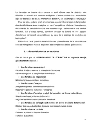 44
La formation se dessine alors comme un outil efficace pour la résolution des
difficultés du moment et à venir des entreprises. C’est un droit reconnu aux salariés,
régit par des textes de lois. Le financement de la FPC est à la charge de l’employeur.
Pour ce faire, certains chefs d’entreprises associent le manager de la formation
dans la définition de leurs stratégies, en vue d’une politique efficiente d’encadrement
des salariés. La délicatesse d’une telle mission exige l’instauration d’une fonction
formation. En d’autres termes, comment intégrer le salarié et ses besoins
d’ajustement permanent en compétence, au cœur de la stratégie de production de
l’entreprise ?
Répondre à cette question reste l’affaire des professionnels de la formation que
sont les managers en matière de gestion des compétences et des qualifications.
4. La fonction formation en entreprise
Elle est tenue par un RESPONSABLE DE FORMATION et regroupe neuf(9)
grandes fonctions dont :

 Une fonction management
Participer à l’élaboration de la stratégie de l’entreprise
Définir les objectifs et des priorités de formation
 Une fonction de négociation
Négocier le financement des formations
 Une fonction d’analyse
Analyser les postes, identifier les compétences
Recenser le potentiel humain de l’entreprise
 Une fonction d’achat de produit de formation sur le marché extérieur
Sélectionner les organismes de formation
Négocier les conditions de prestation de service
 Une fonction de conception et de mise en œuvre d’actions de formation
Réaliser des supports et grilles de cours, exercices et études de cas
 Une fonction de contrôle
Faire des audits de la fonction formation
Faire des évaluations
 