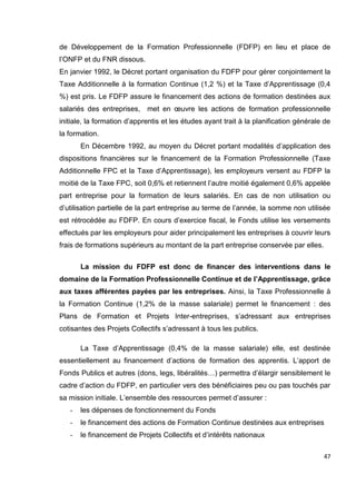 47
de Développement de la Formation Professionnelle (FDFP) en lieu et place de
l’ONFP et du FNR dissous.
En janvier 1992, le Décret portant organisation du FDFP pour gérer conjointement la
Taxe Additionnelle à la formation Continue (1,2 %) et la Taxe d’Apprentissage (0,4
%) est pris. Le FDFP assure le financement des actions de formation destinées aux
salariés des entreprises, met en œuvre les actions de formation professionnelle
initiale, la formation d’apprentis et les études ayant trait à la planification générale de
la formation.
En Décembre 1992, au moyen du Décret portant modalités d’application des
dispositions financières sur le financement de la Formation Professionnelle (Taxe
Additionnelle FPC et la Taxe d’Apprentissage), les employeurs versent au FDFP la
moitié de la Taxe FPC, soit 0,6% et retiennent l’autre moitié également 0,6% appelée
part entreprise pour la formation de leurs salariés. En cas de non utilisation ou
d’utilisation partielle de la part entreprise au terme de l’année, la somme non utilisée
est rétrocédée au FDFP. En cours d’exercice fiscal, le Fonds utilise les versements
effectués par les employeurs pour aider principalement les entreprises à couvrir leurs
frais de formations supérieurs au montant de la part entreprise conservée par elles.
La mission du FDFP est donc de financer des interventions dans le
domaine de la Formation Professionnelle Continue et de l’Apprentissage, grâce
aux taxes afférentes payées par les entreprises. Ainsi, la Taxe Professionnelle à
la Formation Continue (1,2% de la masse salariale) permet le financement : des
Plans de Formation et Projets Inter-entreprises, s’adressant aux entreprises
cotisantes des Projets Collectifs s’adressant à tous les publics.
La Taxe d’Apprentissage (0,4% de la masse salariale) elle, est destinée
essentiellement au financement d’actions de formation des apprentis. L’apport de
Fonds Publics et autres (dons, legs, libéralités…) permettra d’élargir sensiblement le
cadre d’action du FDFP, en particulier vers des bénéficiaires peu ou pas touchés par
sa mission initiale. L’ensemble des ressources permet d’assurer :
- les dépenses de fonctionnement du Fonds
- le financement des actions de Formation Continue destinées aux entreprises
- le financement de Projets Collectifs et d’intérêts nationaux
 