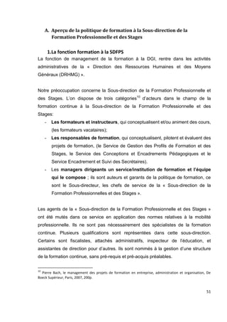 51
A. Aperçu de la politique de formation à la Sous-direction de la
Formation Professionnelle et des Stages
1.La fonction formation à la SDFPS
La fonction de management de la formation à la DGI, rentre dans les activités
administratives de la « Direction des Ressources Humaines et des Moyens
Généraux (DRHMG) ».
Notre préoccupation concerne la Sous-direction de la Formation Professionnelle et
des Stages. L’on dispose de trois catégories10
d’acteurs dans le champ de la
formation continue à la Sous-direction de la Formation Professionnelle et des
Stages:
- Les formateurs et instructeurs, qui conceptualisent et/ou animent des cours,
(les formateurs vacataires);
- Les responsables de formation, qui conceptualisent, pilotent et évaluent des
projets de formation, (le Service de Gestion des Profils de Formation et des
Stages, le Service des Conceptions et Encadrements Pédagogiques et le
Service Encadrement et Suivi des Secrétaires).
- Les managers dirigeants un service/institution de formation et l’équipe
qui le compose ; ils sont auteurs et garants de la politique de formation, ce
sont le Sous-directeur, les chefs de service de la « Sous-direction de la
Formation Professionnelles et des Stages ».
Les agents de la « Sous-direction de la Formation Professionnelle et des Stages »
ont été mutés dans ce service en application des normes relatives à la mobilité
professionnelle. Ils ne sont pas nécessairement des spécialistes de la formation
continue. Plusieurs qualifications sont représentées dans cette sous-direction.
Certains sont fiscalistes, attachés administratifs, inspecteur de l’éducation, et
assistantes de direction pour d’autres. Ils sont nommés à la gestion d’une structure
de la formation continue, sans pré-requis et pré-acquis préalables.
10
Pierre Bach, le management des projets de formation en entreprise, administration et organisation, De
Boeck Supérieur, Paris, 2007, 200p.
 