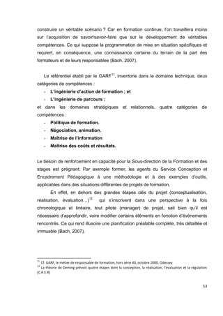 53
construire un véritable scénario ? Car en formation continue, l’on travaillera moins
sur l’acquisition de savoir/savoir-faire que sur le développement de véritables
compétences. Ce qui suppose la programmation de mise en situation spécifiques et
requiert, en conséquence, une connaissance certaine du terrain de la part des
formateurs et de leurs responsables (Bach, 2007).
Le référentiel établi par le GARF11
, inventorie dans le domaine technique, deux
catégories de compétences :
- L’ingénierie d’action de formation ; et
- L’ingénierie de parcours ;
et dans les domaines stratégiques et relationnels, quatre catégories de
compétences :
- Politique de formation.
- Négociation, animation.
- Maîtrise de l’information
- Maîtrise des coûts et résultats.
Le besoin de renforcement en capacité pour la Sous-direction de la Formation et des
stages est prégnant. Par exemple former, les agents du Service Conception et
Encadrement Pédagogique à une méthodologie et à des exemples d’outils,
applicables dans des situations différentes de projets de formation.
En effet, en dehors des grandes étapes clés du projet (conceptualisation,
réalisation, évaluation…)12
qui s’inscrivent dans une perspective à la fois
chronologique et linéaire, tout pilote (manager) de projet, sait bien qu’il est
nécessaire d’approfondir, voire modifier certains éléments en fonction d’événements
rencontrés. Ce qui rend illusoire une planification préalable complète, très détaillée et
immuable (Bach, 2007).
11
Cf. GARF, le métier de responsable de formation, hors série 40, octobre 2000, Odessey
12
La théorie de Deming prévoit quatre étapes dont la conception, la réalisation, l’évaluation et la régulation
(C.R.E.R)
 