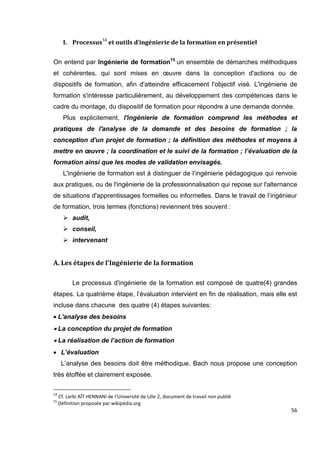 56
I. Processus14
et outils d’ingénierie de la formation en présentiel
On entend par Ingénierie de formation15
un ensemble de démarches méthodiques
et cohérentes, qui sont mises en œuvre dans la conception d'actions ou de
dispositifs de formation, afin d'atteindre efficacement l'objectif visé. L'ingénierie de
formation s'intéresse particulièrement, au développement des compétences dans le
cadre du montage, du dispositif de formation pour répondre à une demande donnée.
Plus explicitement, l'ingénierie de formation comprend les méthodes et
pratiques de l'analyse de la demande et des besoins de formation ; la
conception d'un projet de formation ; la définition des méthodes et moyens à
mettre en œuvre ; la coordination et le suivi de la formation ; l’évaluation de la
formation ainsi que les modes de validation envisagés.
L'ingénierie de formation est à distinguer de l’ingénierie pédagogique qui renvoie
aux pratiques, ou de l'ingénierie de la professionnalisation qui repose sur l'alternance
de situations d'apprentissages formelles ou informelles. Dans le travail de l’ingénieur
de formation, trois termes (fonctions) reviennent très souvent :
 audit,
 conseil,
 intervenant
A. Les étapes de l'Ingénierie de la formation
Le processus d'ingénierie de la formation est composé de quatre(4) grandes
étapes. La quatrième étape, l’évaluation intervient en fin de réalisation, mais elle est
incluse dans chacune des quatre (4) étapes suivantes:
L'analyse des besoins
La conception du projet de formation
La réalisation de l’action de formation
 L’évaluation
L’analyse des besoins doit être méthodique. Bach nous propose une conception
très étoffée et clairement exposée.
14
Cf. Larbi AÏT HENNANI de l’Université de Lille 2, document de travail non publié
15
Définition proposée par wikipédia.org
 