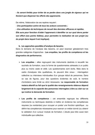 59
- Ils seront limités pour éviter de se perdre dans une jungle de signaux qui ne
feraient que disperser les efforts des apprenants.
De même, l’élaboration de ces repères requiert :
- Une participation active de tous les acteurs concernés ;
- Une utilisation de techniques de recueil des données efficaces et rapides.
Elle aura pour fonction d’aider l’apprenant à identifier ce sur quoi devra porter
son effort (ses points faibles), pour permettre la réalisation de son projet (ou
du projet dans lequel il est impliqué).
b. Les approches possibles d’analyse de besoins
Dans le domaine de l’analyse des besoins, on peut recenser globalement trois
grandes catégories d’approches : Les enquêtes, les profils de compétence et les
diagnostics de performance.
 Les enquêtes : elles regroupent des instruments destinés à recueillir les
souhaits de formation, sous la forme de questionnaires adressés à un public
plus ou moins vaste et ciblé. Les questionnaires sont écrits. Mais dans le
cadre d’analyses très qualitatives, ils peuvent être oraux : interrogation
collective ou interviews individuelles d’un groupe réduit de personnes. Dans
ce cas de figures, pour des questions évidentes de coût, le nombre
d’entretiens sera limité au strict nécessaire. Le responsable de formation
restera attentif au fait que la qualité des renseignements obtenus dépend
largement de la capacité des personnes interrogées à être au clair sur ce
qui motive la demande de formation.
 Les profils de compétence : cet ensemble regroupe les différents
instruments ou techniques destinés à mettre en évidence les compétences
requises (ou existantes) pour occuper un poste/ une fonction spécifique ; ou
définir les compétences nécessaires pour exercer un métier donné (ou obtenir
la validation d’un cursus/ module de formation. L’étude peut être aussi bien
individuelle que collective.
 