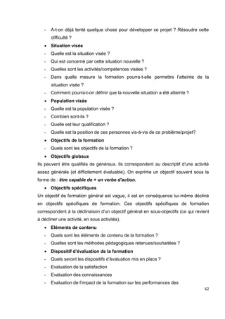 62
- A-t-on déjà tenté quelque chose pour développer ce projet ? Résoudre cette
difficulté ?
 Situation visée
- Quelle est la situation visée ?
- Qui est concerné par cette situation nouvelle ?
- Quelles sont les activités/compétences visées ?
- Dans quelle mesure la formation pourra-t-elle permettre l’atteinte de la
situation visée ?
- Comment pourra-t-on définir que la nouvelle situation a été atteinte ?
 Population visée
- Quelle est la population visée ?
- Combien sont-ils ?
- Quelle est leur qualification ?
- Quelle est la position de ces personnes vis-à-vis de ce problème/projet?
 Objectifs de la formation
- Quels sont les objectifs de la formation ?
 Objectifs globaux
Ils peuvent être qualifiés de généraux. Ils correspondent au descriptif d'une activité
assez générale (et difficilement évaluable). On exprime un objectif souvent sous la
forme de : être capable de + un verbe d'action.
 Objectifs spécifiques
Un objectif de formation général est vague, il est en conséquence lui-même décliné
en objectifs spécifiques de formation. Ces objectifs spécifiques de formation
correspondent à la déclinaison d'un objectif général en sous-objectifs (ce qui revient
à décliner une activité, en sous activités).
 Eléments de contenu
- Quels sont les éléments de contenu de la formation ?
- Quelles sont les méthodes pédagogiques retenues/souhaitées ?
 Dispositif d’évaluation de la formation
- Quels seront les dispositifs d’évaluation mis en place ?
- Evaluation de la satisfaction
- Evaluation des connaissances
- Evaluation de l’impact de la formation sur les performances des
 